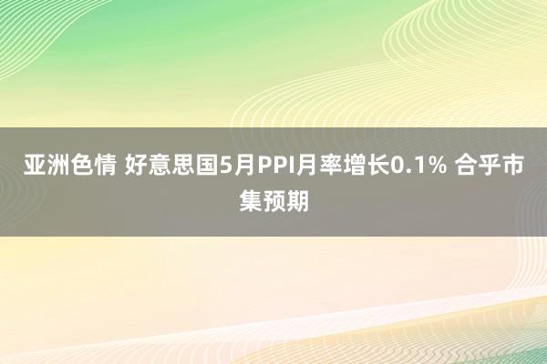 亚洲色情 好意思国5月PPI月率增长0.1% 合乎市集预期