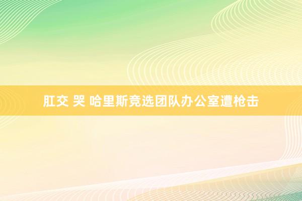 肛交 哭 哈里斯竞选团队办公室遭枪击