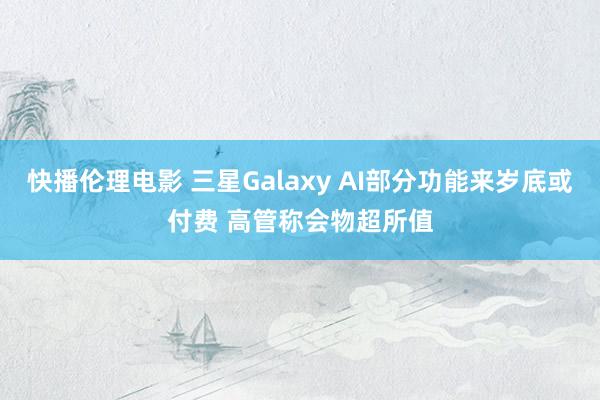 快播伦理电影 三星Galaxy AI部分功能来岁底或付费 高管称会物超所值