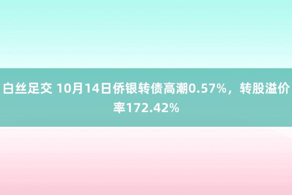 白丝足交 10月14日侨银转债高潮0.57%，转股溢价率172.42%