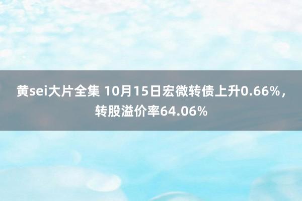 黄sei大片全集 10月15日宏微转债上升0.66%,转股溢价率64.06%