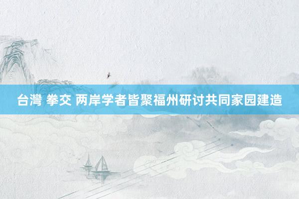 台灣 拳交 两岸学者皆聚福州研讨共同家园建造