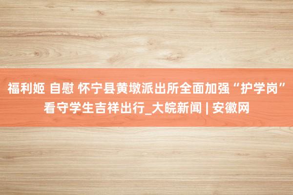 福利姬 自慰 怀宁县黄墩派出所全面加强“护学岗”看守学生吉祥出行_大皖新闻 | 安徽网