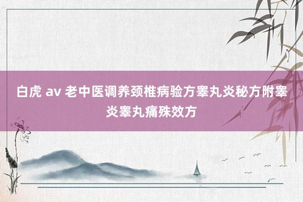白虎 av 老中医调养颈椎病验方睾丸炎秘方附睾炎睾丸痛殊效方