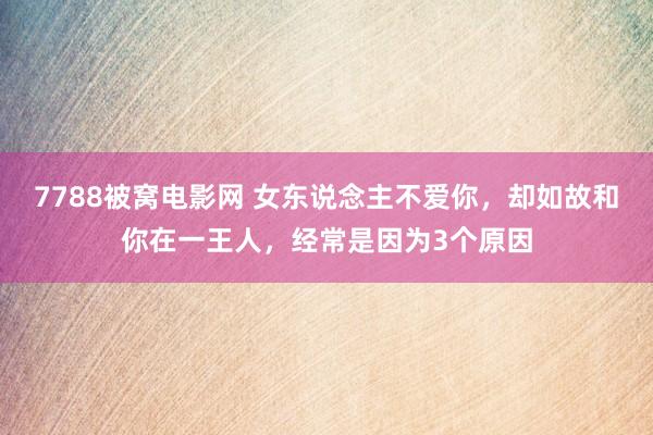 7788被窝电影网 女东说念主不爱你，却如故和你在一王人，经常是因为3个原因