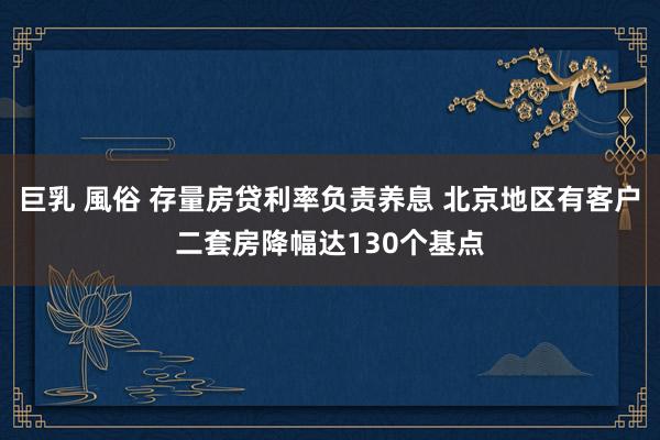 巨乳 風俗 存量房贷利率负责养息 北京地区有客户二套房降幅达130个基点
