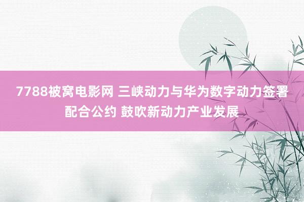 7788被窝电影网 三峡动力与华为数字动力签署配合公约 鼓吹新动力产业发展
