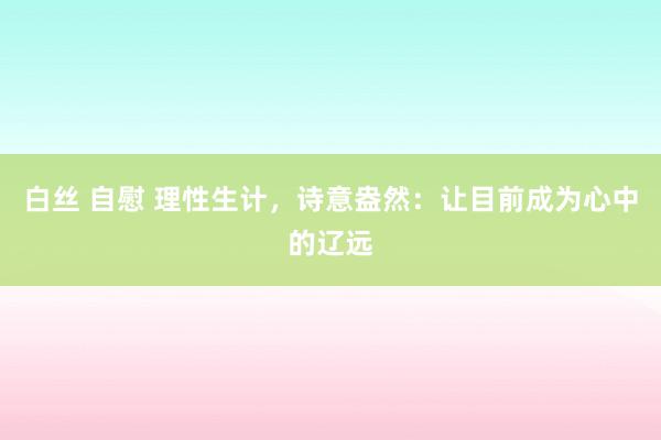 白丝 自慰 理性生计，诗意盎然：让目前成为心中的辽远