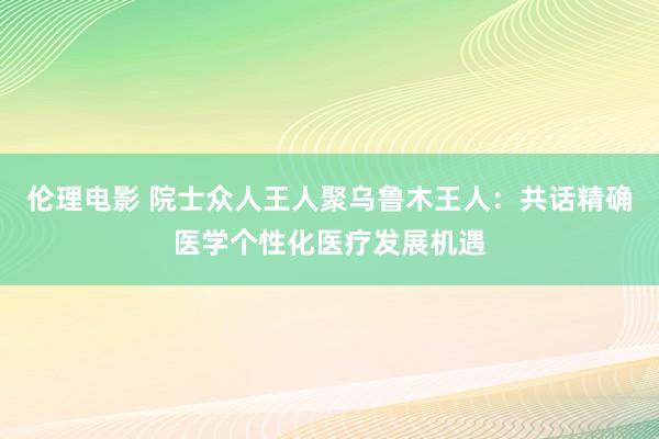 伦理电影 院士众人王人聚乌鲁木王人：共话精确医学个性化医疗发展机遇