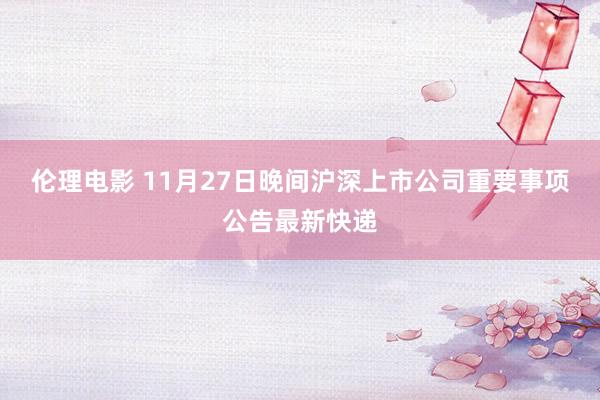 伦理电影 11月27日晚间沪深上市公司重要事项公告最新快递