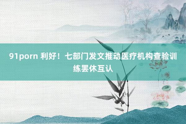 91porn 利好！七部门发文推动医疗机构查验训练罢休互认