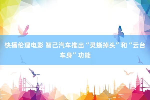 快播伦理电影 智己汽车推出“灵蜥掉头”和“云台车身”功能