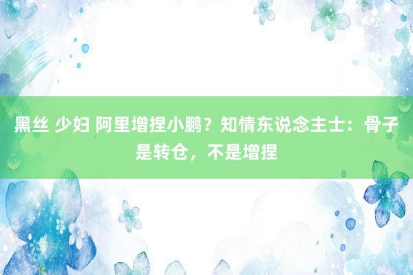 黑丝 少妇 阿里增捏小鹏？知情东说念主士：骨子是转仓，不是增捏
