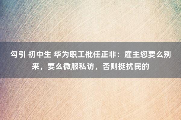 勾引 初中生 华为职工批任正非：雇主您要么别来，要么微服私访，否则挺扰民的