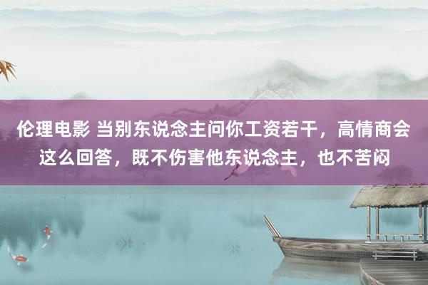 伦理电影 当别东说念主问你工资若干，高情商会这么回答，既不伤害他东说念主，也不苦闷