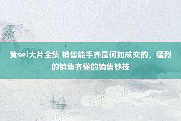 黄sei大片全集 销售能手齐是何如成交的，猛烈的销售齐懂的销售妙技