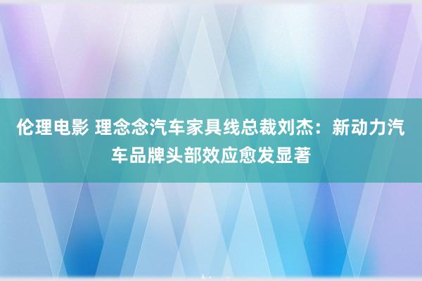 伦理电影 理念念汽车家具线总裁刘杰：新动力汽车品牌头部效应愈发显著