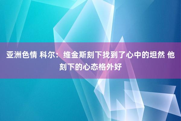 亚洲色情 科尔：维金斯刻下找到了心中的坦然 他刻下的心态格外好