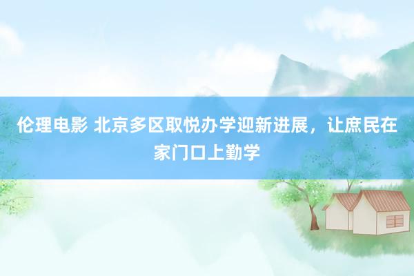 伦理电影 北京多区取悦办学迎新进展，让庶民在家门口上勤学