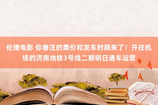 伦理电影 你眷注的票价和发车时期来了！开往机场的济南地铁3号线二期明日通车运营