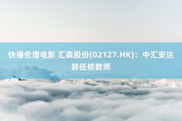 快播伦理电影 汇森股份(02127.HK)：中汇安达辞任核数师