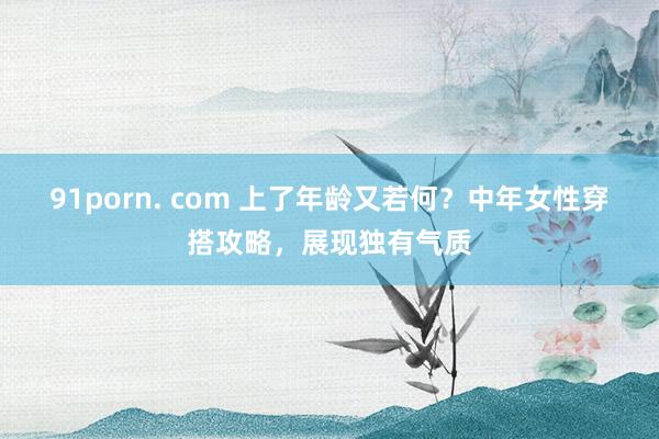 91porn. com 上了年龄又若何？中年女性穿搭攻略，展现独有气质