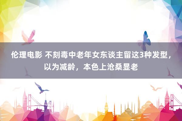 伦理电影 不刻毒中老年女东谈主留这3种发型，以为减龄，本色上沧桑显老