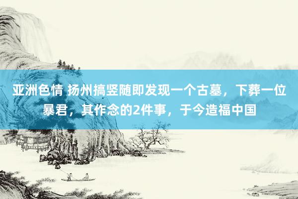 亚洲色情 扬州搞竖随即发现一个古墓，下葬一位暴君，其作念的2件事，于今造福中国