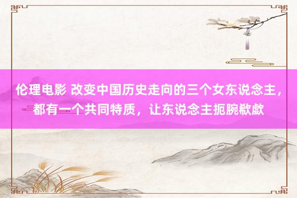 伦理电影 改变中国历史走向的三个女东说念主，都有一个共同特质，让东说念主扼腕欷歔