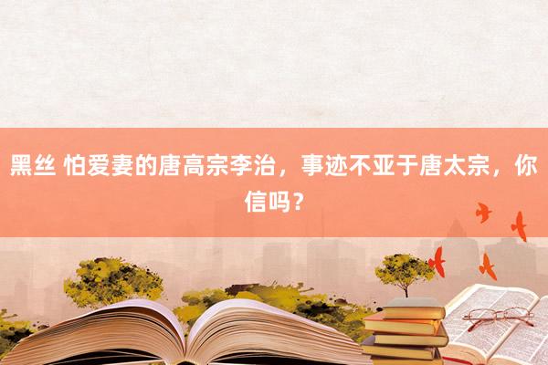 黑丝 怕爱妻的唐高宗李治，事迹不亚于唐太宗，你信吗？