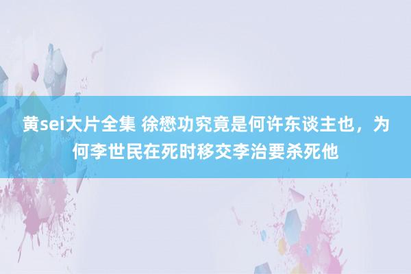黄sei大片全集 徐懋功究竟是何许东谈主也，为何李世民在死时移交李治要杀死他