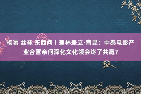 杨幂 丝袜 东西问丨差林差立·育昆：中泰电影产业合营奈何深化文化领会终了共赢？