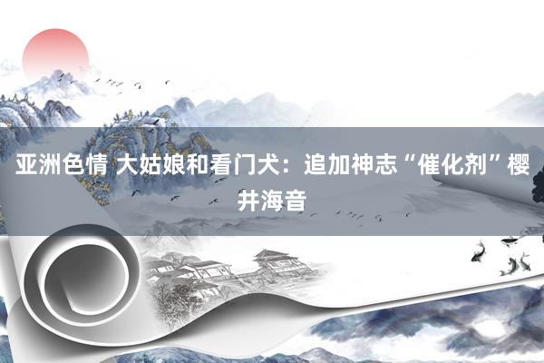亚洲色情 大姑娘和看门犬：追加神志“催化剂”樱井海音