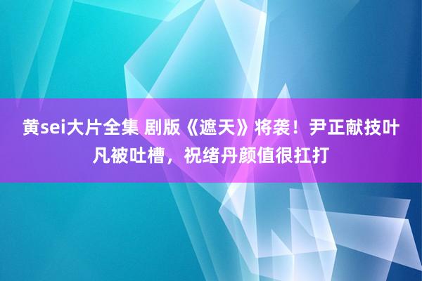 黄sei大片全集 剧版《遮天》将袭！尹正献技叶凡被吐槽，祝绪丹颜值很扛打