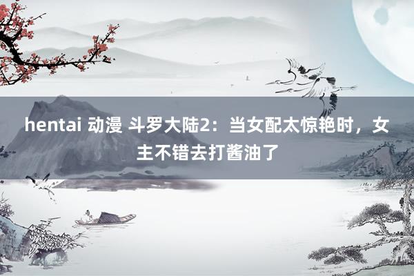 hentai 动漫 斗罗大陆2：当女配太惊艳时，女主不错去打酱油了