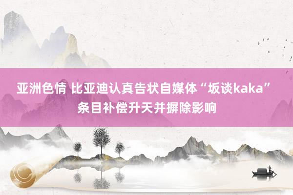 亚洲色情 比亚迪认真告状自媒体“坂谈kaka” 条目补偿升天并摒除影响