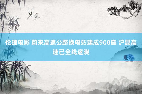 伦理电影 蔚来高速公路换电站建成900座 沪昆高速已全线邃晓