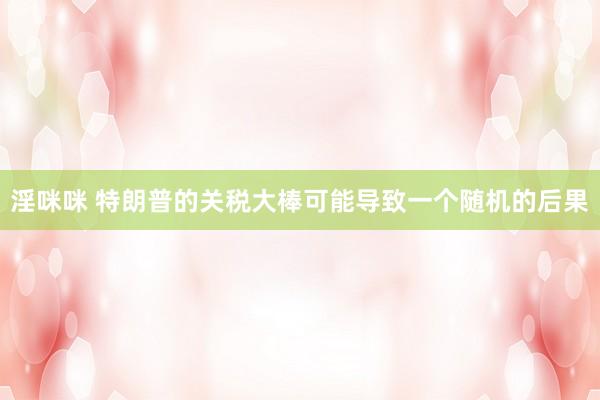 淫咪咪 特朗普的关税大棒可能导致一个随机的后果