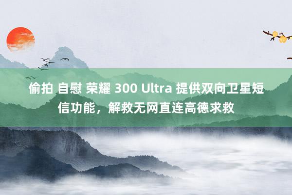 偷拍 自慰 荣耀 300 Ultra 提供双向卫星短信功能，解救无网直连高德求救
