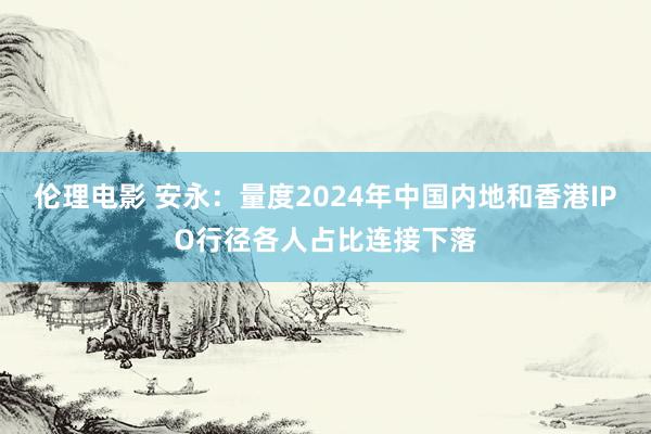 伦理电影 安永：量度2024年中国内地和香港IPO行径各人占比连接下落