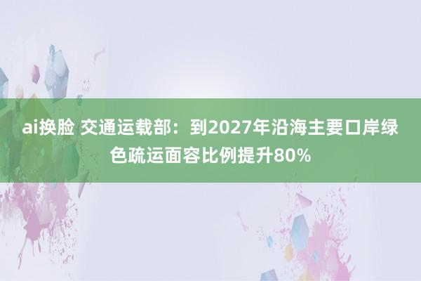 ai换脸 交通运载部：到2027年沿海主要口岸绿色疏运面容比例提升80%