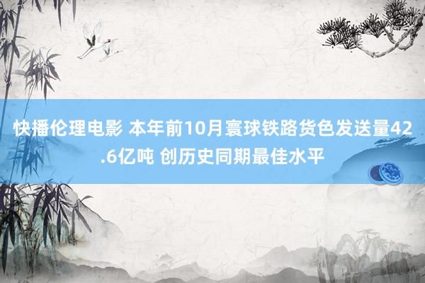 快播伦理电影 本年前10月寰球铁路货色发送量42.6亿吨 创历史同期最佳水平