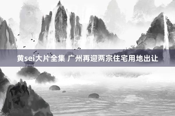 黄sei大片全集 广州再迎两宗住宅用地出让