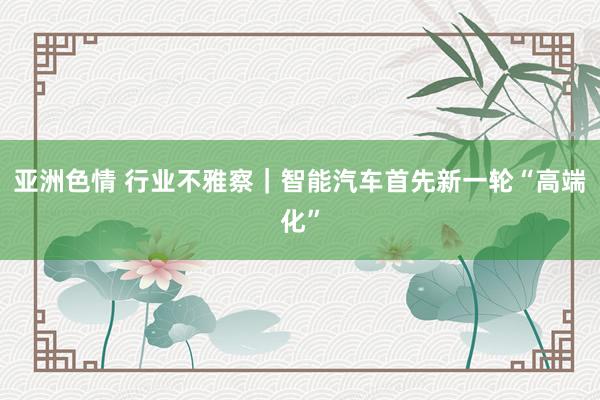 亚洲色情 行业不雅察｜智能汽车首先新一轮“高端化”