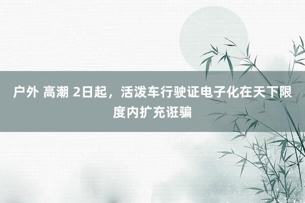 户外 高潮 2日起，活泼车行驶证电子化在天下限度内扩充诳骗