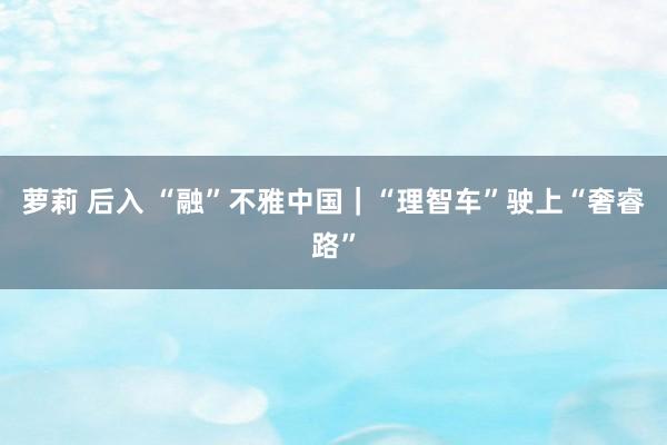 萝莉 后入 “融”不雅中国｜“理智车”驶上“奢睿路”