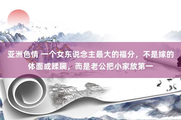 亚洲色情 一个女东说念主最大的福分，不是嫁的体面或蹂躏，而是老公把小家放第一