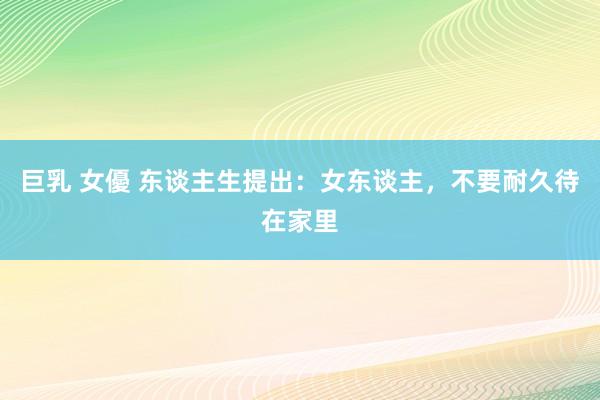 巨乳 女優 东谈主生提出：女东谈主，不要耐久待在家里
