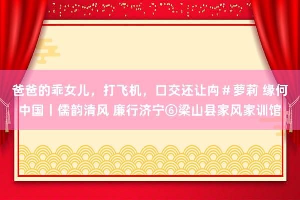 爸爸的乖女儿，打飞机，口交还让禸＃萝莉 缘何中国丨儒韵清风 廉行济宁⑥梁山县家风家训馆