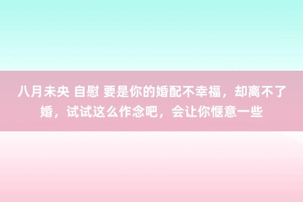 八月未央 自慰 要是你的婚配不幸福，却离不了婚，试试这么作念吧，会让你惬意一些